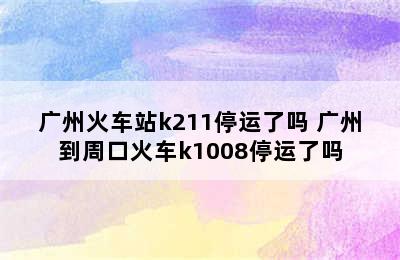 广州火车站k211停运了吗 广州到周口火车k1008停运了吗